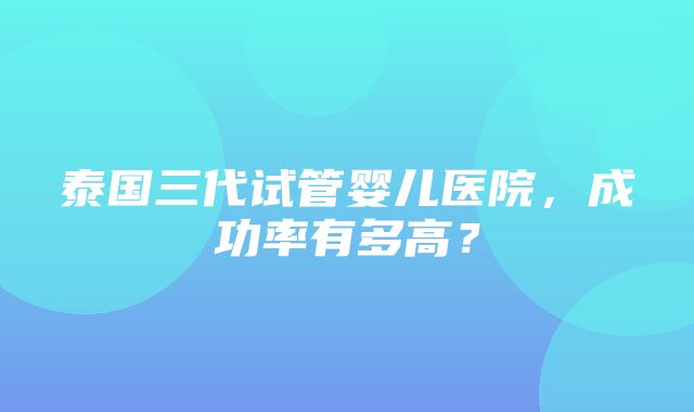 泰国三代试管婴儿医院，成功率有多高？