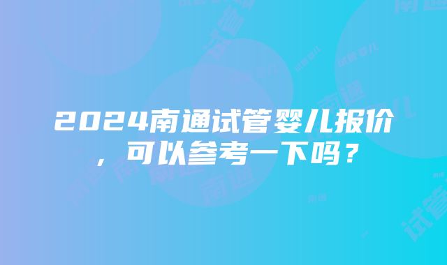 2024南通试管婴儿报价，可以参考一下吗？