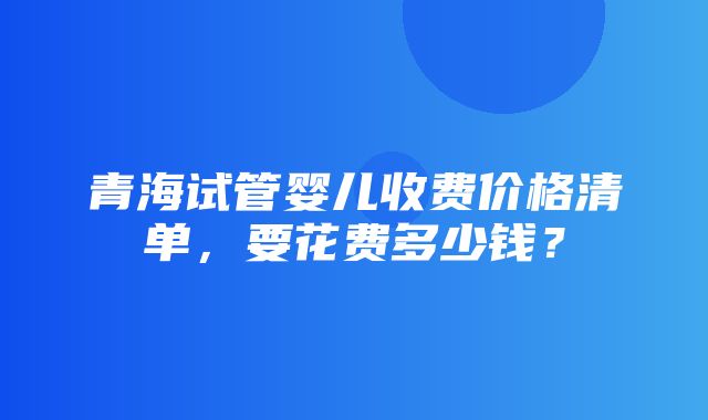 青海试管婴儿收费价格清单，要花费多少钱？