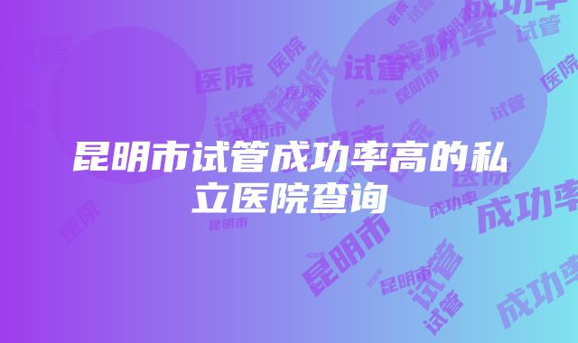 昆明市试管成功率高的私立医院查询