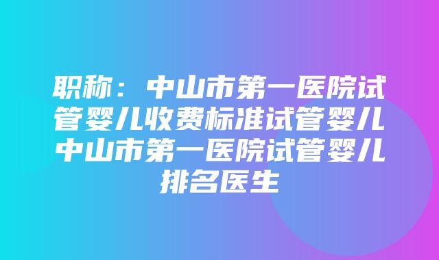 职称：中山市第一医院试管婴儿收费标准试管婴儿中山市第一医院试管婴儿排名医生