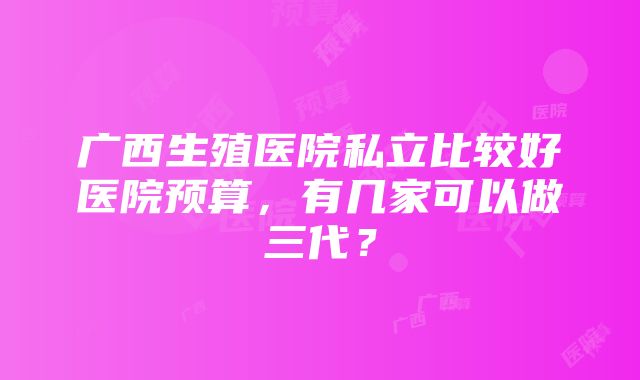 广西生殖医院私立比较好医院预算，有几家可以做三代？