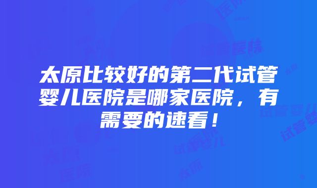 太原比较好的第二代试管婴儿医院是哪家医院，有需要的速看！