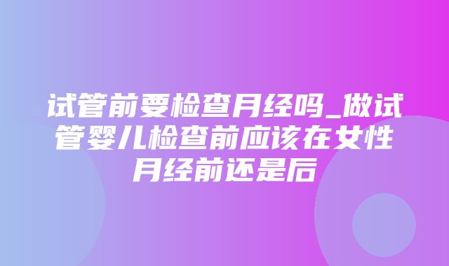 试管前要检查月经吗_做试管婴儿检查前应该在女性月经前还是后