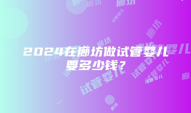 2024在廊坊做试管婴儿要多少钱？