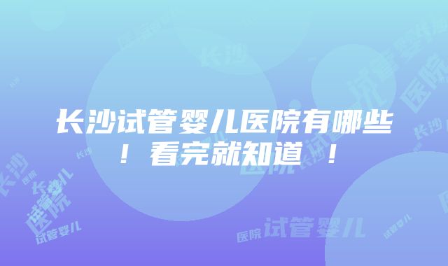 长沙试管婴儿医院有哪些！看完就知道 ！