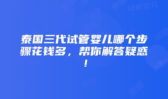 泰国三代试管婴儿哪个步骤花钱多，帮你解答疑惑！