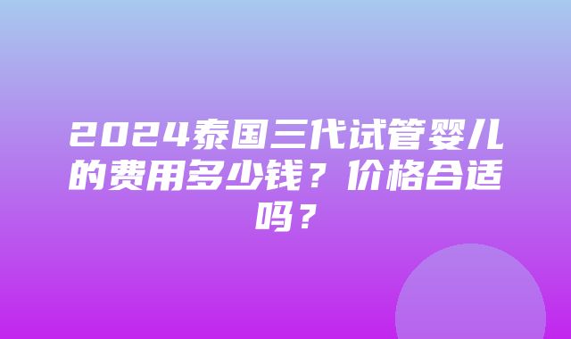 2024泰国三代试管婴儿的费用多少钱？价格合适吗？