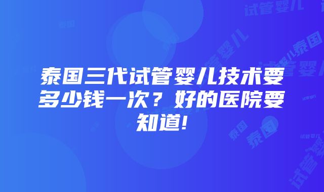 泰国三代试管婴儿技术要多少钱一次？好的医院要知道!