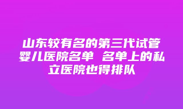 山东较有名的第三代试管婴儿医院名单 名单上的私立医院也得排队