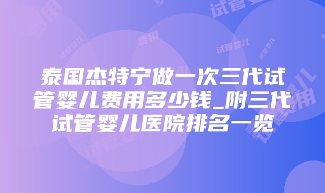 泰国杰特宁做一次三代试管婴儿费用多少钱_附三代试管婴儿医院排名一览