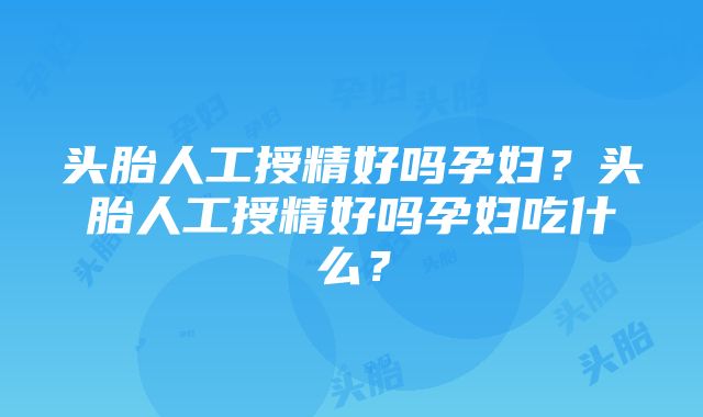 头胎人工授精好吗孕妇？头胎人工授精好吗孕妇吃什么？