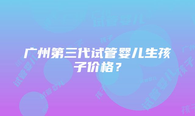 广州第三代试管婴儿生孩子价格？