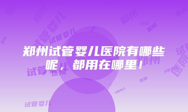 郑州试管婴儿医院有哪些呢，都用在哪里！