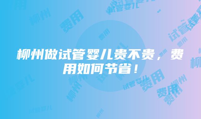 柳州做试管婴儿贵不贵，费用如何节省！