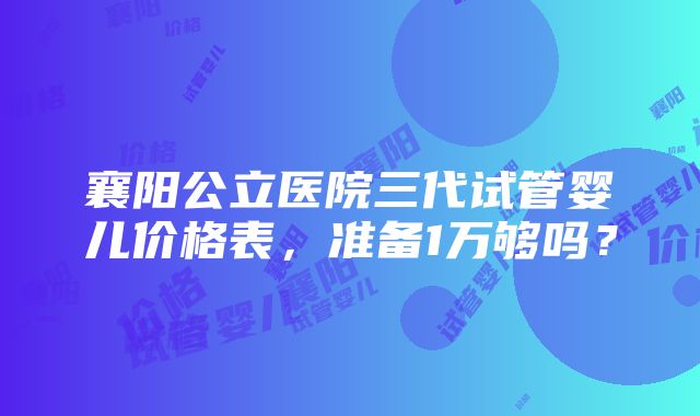 襄阳公立医院三代试管婴儿价格表，准备1万够吗？