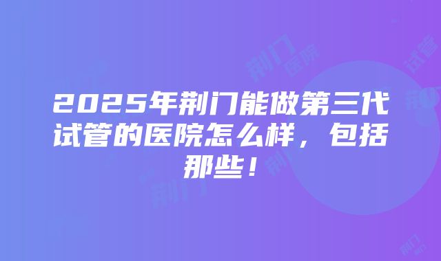 2025年荆门能做第三代试管的医院怎么样，包括那些！