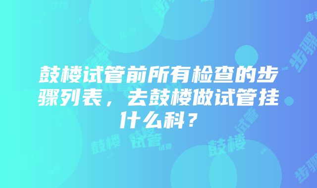 鼓楼试管前所有检查的步骤列表，去鼓楼做试管挂什么科？