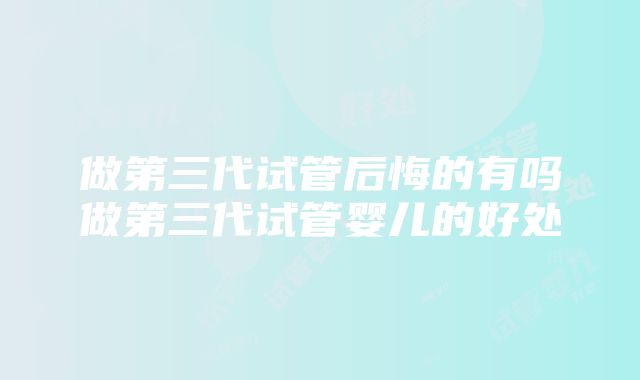 做第三代试管后悔的有吗做第三代试管婴儿的好处