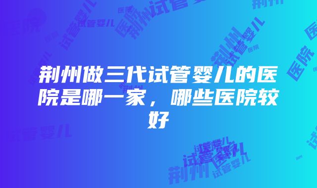 荆州做三代试管婴儿的医院是哪一家，哪些医院较好