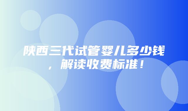 陕西三代试管婴儿多少钱，解读收费标准！