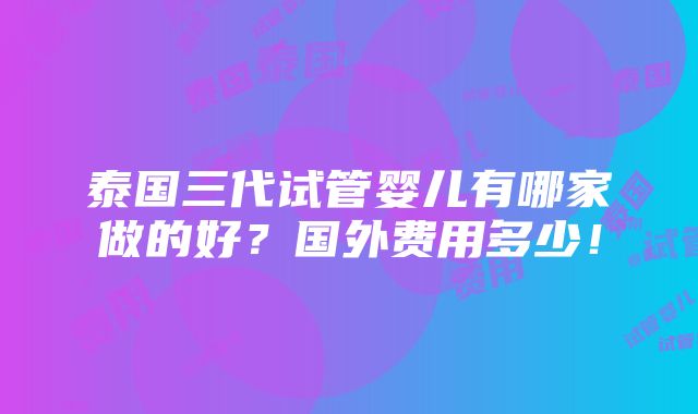 泰国三代试管婴儿有哪家做的好？国外费用多少！