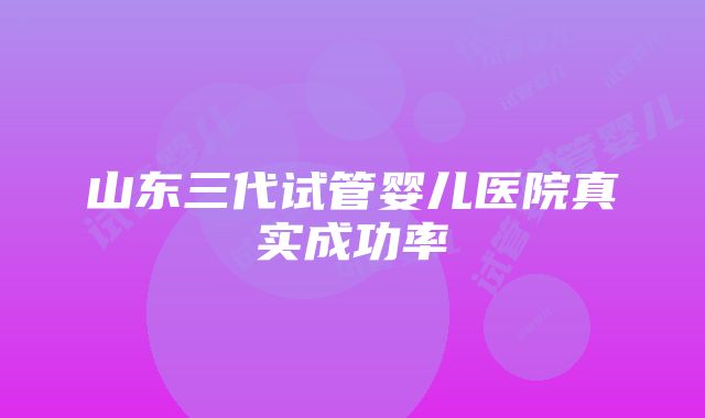 山东三代试管婴儿医院真实成功率