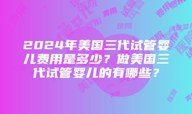 2024年美国三代试管婴儿费用是多少？做美国三代试管婴儿的有哪些？