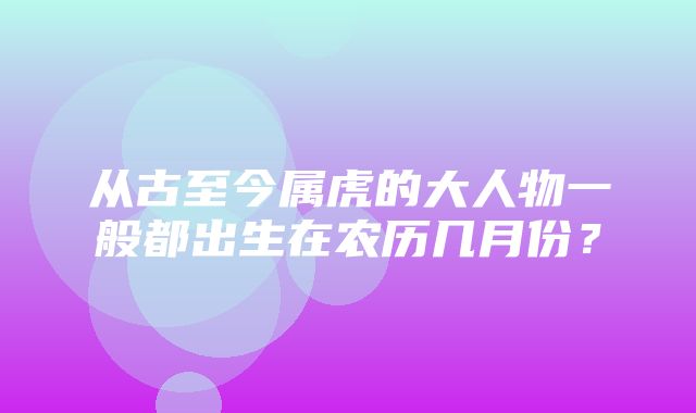 从古至今属虎的大人物一般都出生在农历几月份？