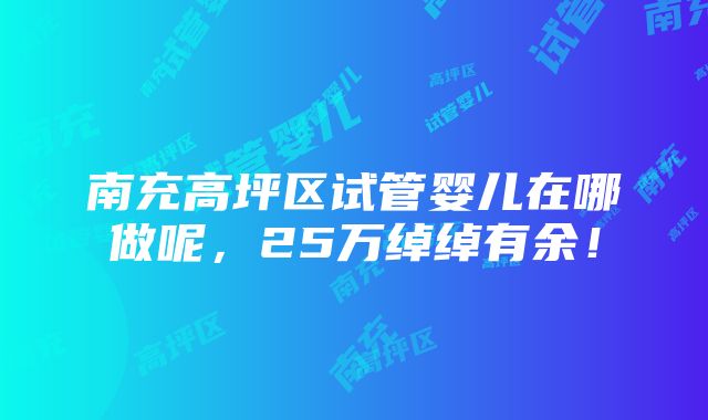 南充高坪区试管婴儿在哪做呢，25万绰绰有余！