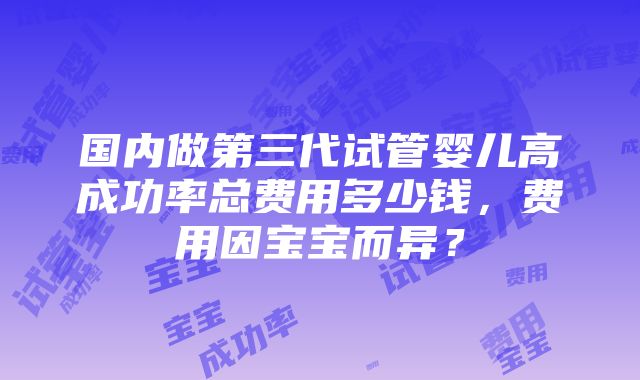 国内做第三代试管婴儿高成功率总费用多少钱，费用因宝宝而异？