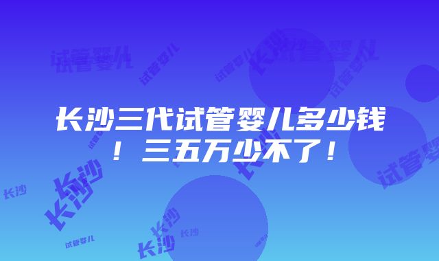 长沙三代试管婴儿多少钱！三五万少不了！