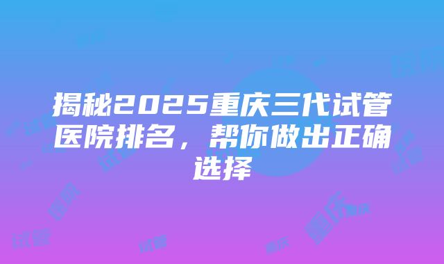 揭秘2025重庆三代试管医院排名，帮你做出正确选择