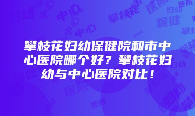 攀枝花妇幼保健院和市中心医院哪个好？攀枝花妇幼与中心医院对比！