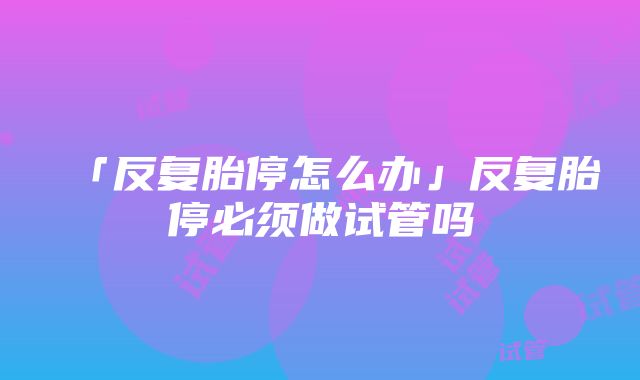 「反复胎停怎么办」反复胎停必须做试管吗