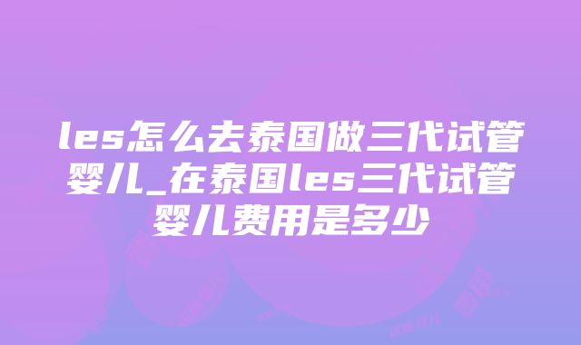 les怎么去泰国做三代试管婴儿_在泰国les三代试管婴儿费用是多少