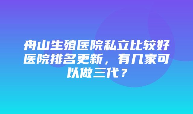 舟山生殖医院私立比较好医院排名更新，有几家可以做三代？