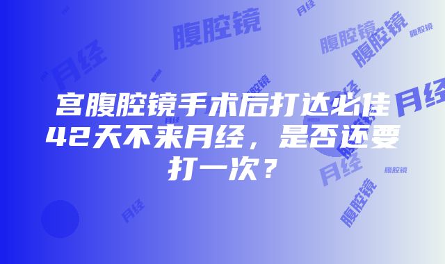 宫腹腔镜手术后打达必佳42天不来月经，是否还要打一次？