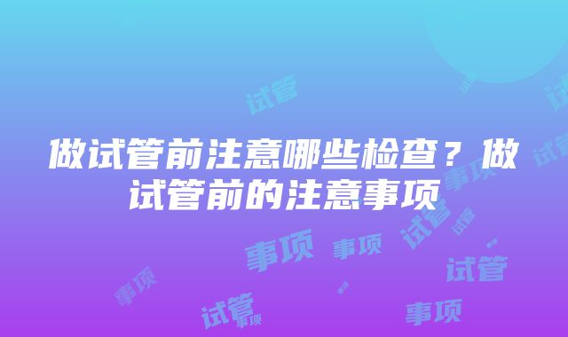 做试管前注意哪些检查？做试管前的注意事项