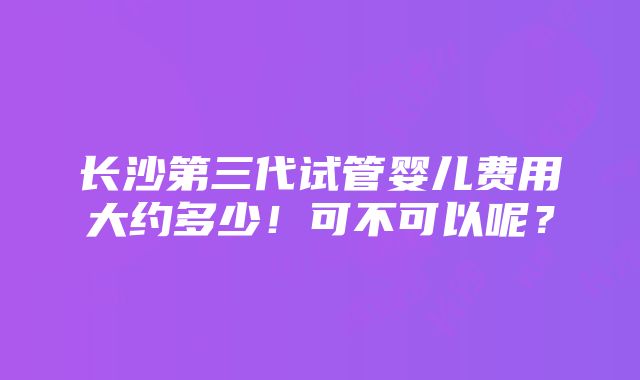 长沙第三代试管婴儿费用大约多少！可不可以呢？