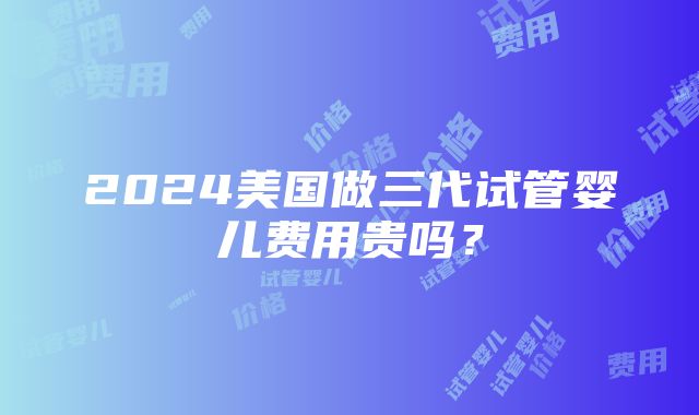 2024美国做三代试管婴儿费用贵吗？