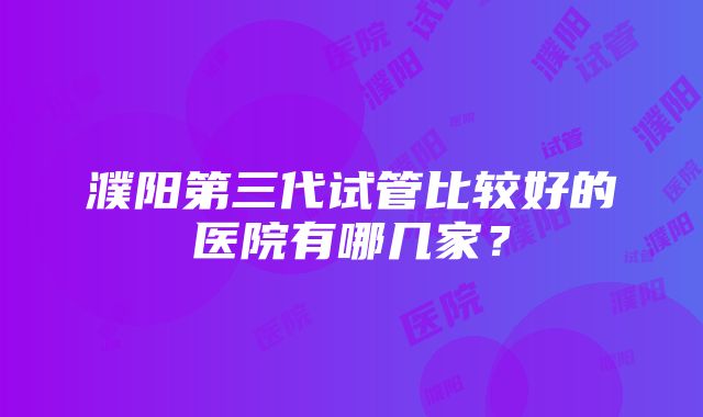 濮阳第三代试管比较好的医院有哪几家？