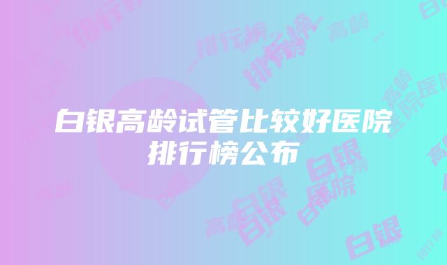 白银高龄试管比较好医院排行榜公布