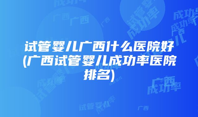 试管婴儿广西什么医院好(广西试管婴儿成功率医院排名)