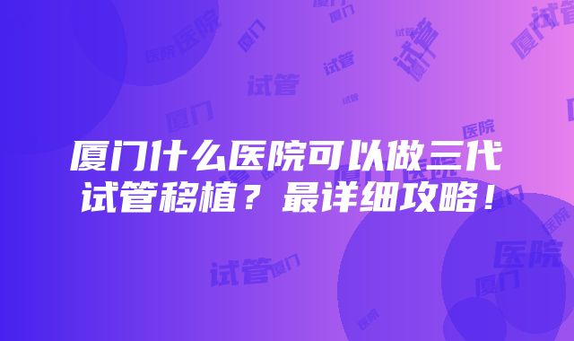 厦门什么医院可以做三代试管移植？最详细攻略！