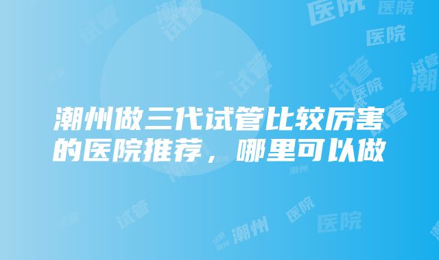 潮州做三代试管比较厉害的医院推荐，哪里可以做