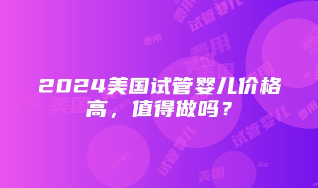 2024美国试管婴儿价格高，值得做吗？