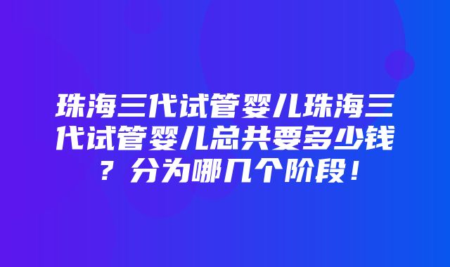 珠海三代试管婴儿珠海三代试管婴儿总共要多少钱？分为哪几个阶段！