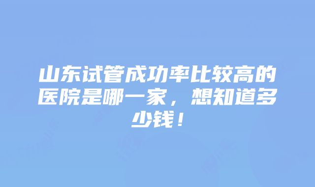 山东试管成功率比较高的医院是哪一家，想知道多少钱！