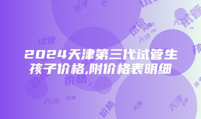 2024天津第三代试管生孩子价格,附价格表明细